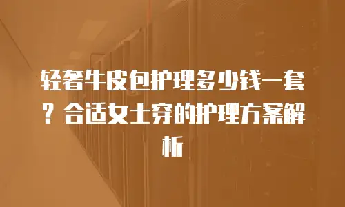 轻奢牛皮包护理多少钱一套？合适女士穿的护理方案解析