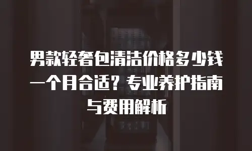 男款轻奢包清洁价格多少钱一个月合适？专业养护指南与费用解析