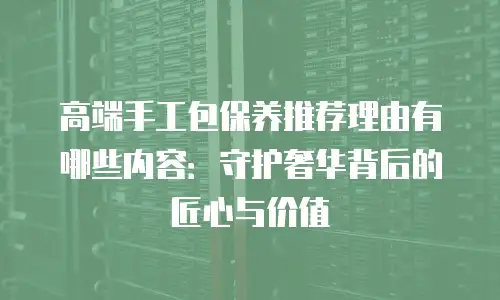 高端手工包保养推荐理由有哪些内容：守护奢华背后的匠心与价值