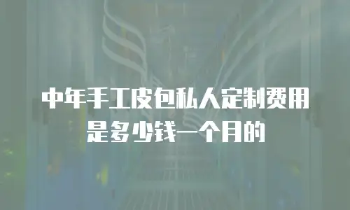 中年手工皮包私人定制费用是多少钱一个月的