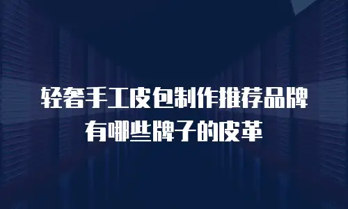 轻奢手工皮包制作推荐品牌有哪些牌子的皮革