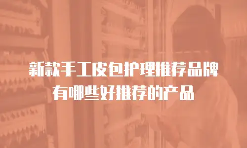 新款手工皮包护理推荐品牌有哪些好推荐的产品