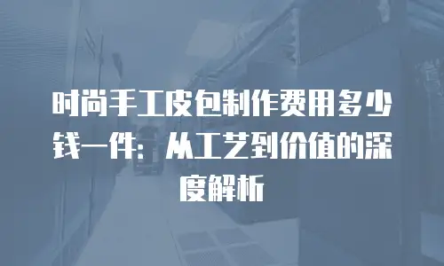 时尚手工皮包制作费用多少钱一件：从工艺到价值的深度解析