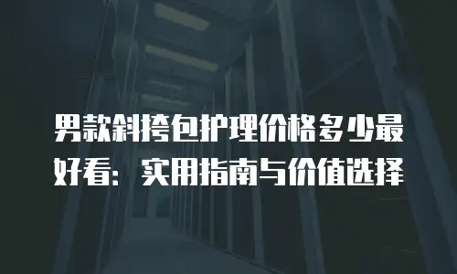 男款斜挎包护理价格多少最好看：实用指南与价值选择
