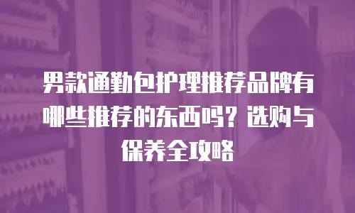 男款通勤包护理推荐品牌有哪些推荐的东西吗？选购与保养全攻略