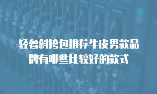 轻奢斜挎包推荐牛皮男款品牌有哪些比较好的款式