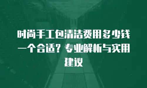 时尚手工包清洁费用多少钱一个合适？专业解析与实用建议