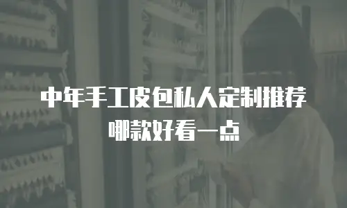 中年手工皮包私人定制推荐哪款好看一点