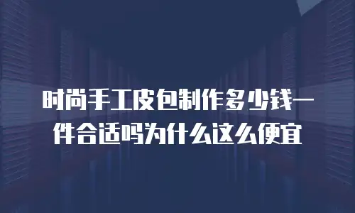 时尚手工皮包制作多少钱一件合适吗为什么这么便宜