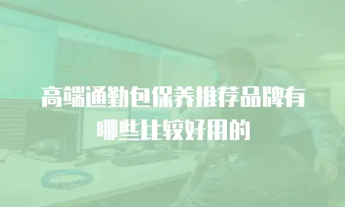 高端通勤包保养推荐品牌有哪些比较好用的