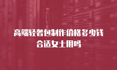 高端轻奢包制作价格多少钱合适女士用吗