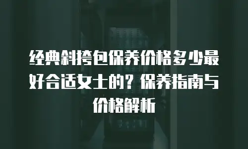 经典斜挎包保养价格多少最好合适女士的？保养指南与价格解析