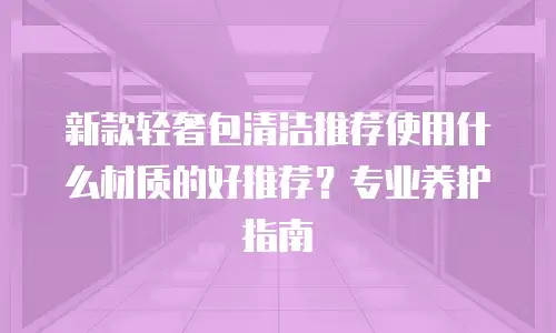 新款轻奢包清洁推荐使用什么材质的好推荐？专业养护指南