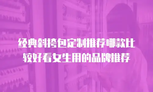 经典斜挎包定制推荐哪款比较好看女生用的品牌推荐