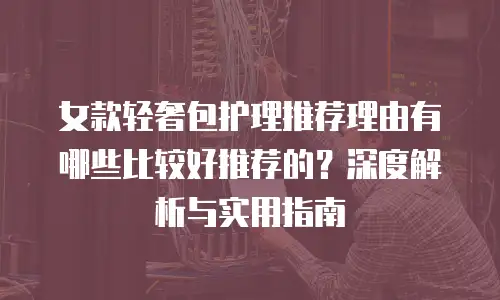 女款轻奢包护理推荐理由有哪些比较好推荐的？深度解析与实用指南