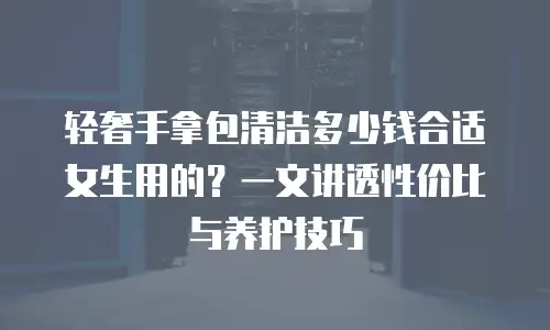 轻奢手拿包清洁多少钱合适女生用的？一文讲透性价比与养护技巧