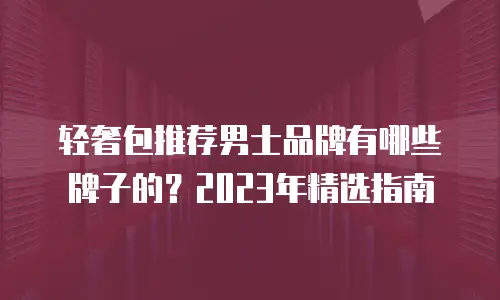 轻奢包推荐男士品牌有哪些牌子的？2023年精选指南