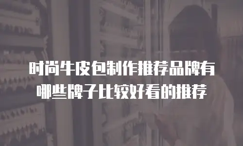 时尚牛皮包制作推荐品牌有哪些牌子比较好看的推荐