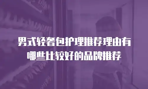 男式轻奢包护理推荐理由有哪些比较好的品牌推荐