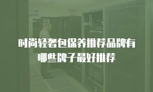 时尚轻奢包保养推荐品牌有哪些牌子最好推荐