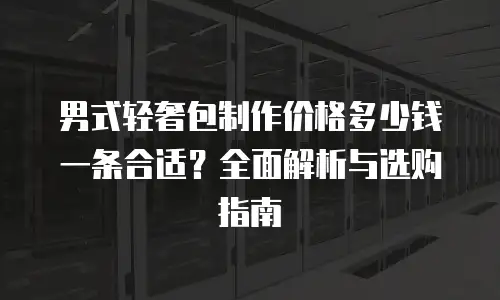 男式轻奢包制作价格多少钱一条合适？全面解析与选购指南