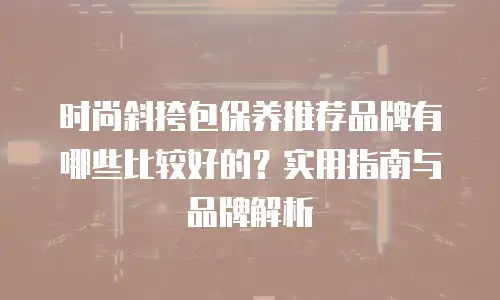 时尚斜挎包保养推荐品牌有哪些比较好的？实用指南与品牌解析