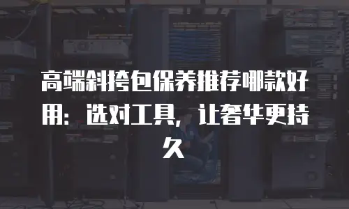 高端斜挎包保养推荐哪款好用：选对工具，让奢华更持久
