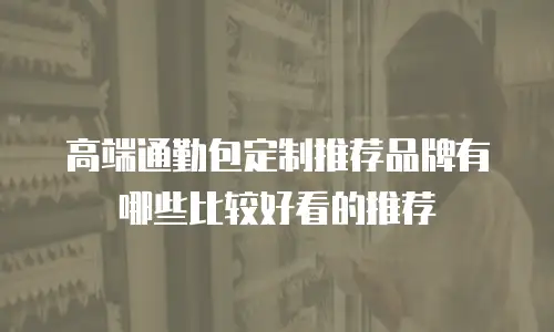 高端通勤包定制推荐品牌有哪些比较好看的推荐