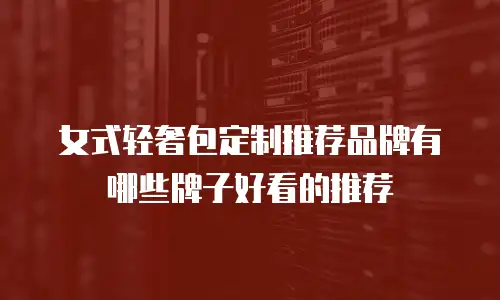 女式轻奢包定制推荐品牌有哪些牌子好看的推荐