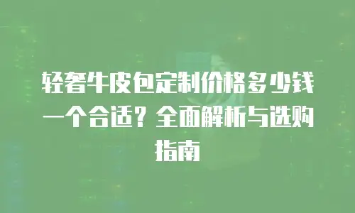 轻奢牛皮包定制价格多少钱一个合适？全面解析与选购指南