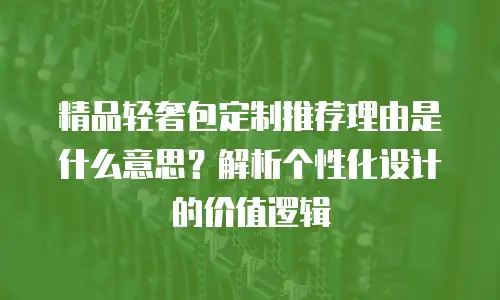 精品轻奢包定制推荐理由是什么意思？解析个性化设计的价值逻辑
