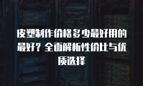 皮塑制作价格多少最好用的最好？全面解析性价比与优质选择