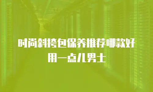 时尚斜挎包保养推荐哪款好用一点儿男士