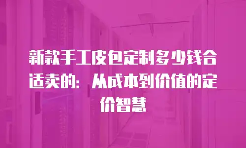 新款手工皮包定制多少钱合适卖的：从成本到价值的定价智慧