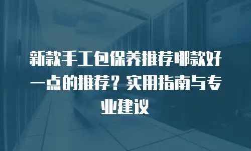 新款手工包保养推荐哪款好一点的推荐？实用指南与专业建议