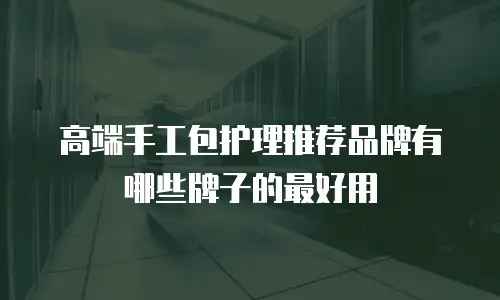 高端手工包护理推荐品牌有哪些牌子的最好用