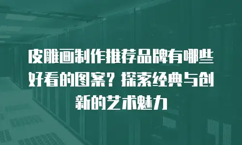 皮雕画制作推荐品牌有哪些好看的图案？探索经典与创新的艺术魅力