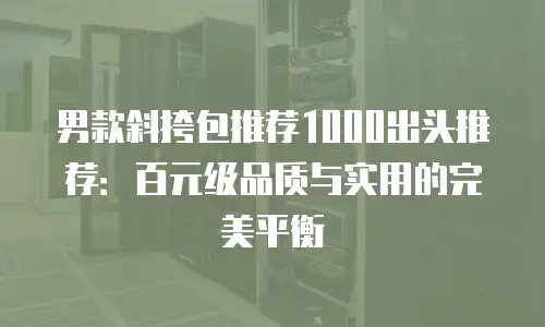 男款斜挎包推荐1000出头推荐：百元级品质与实用的完美平衡