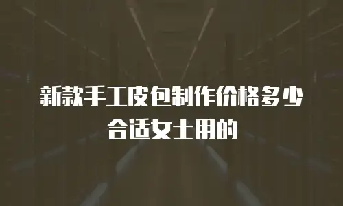 新款手工皮包制作价格多少合适女士用的