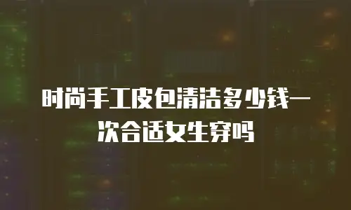 时尚手工皮包清洁多少钱一次合适女生穿吗