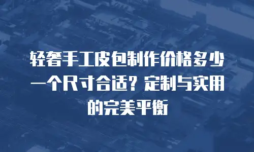 轻奢手工皮包制作价格多少一个尺寸合适？定制与实用的完美平衡