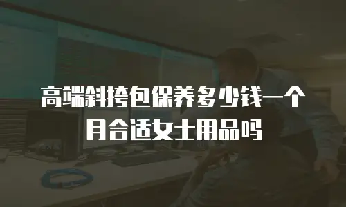 高端斜挎包保养多少钱一个月合适女士用品吗
