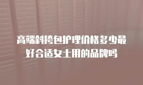 高端斜挎包护理价格多少最好合适女士用的品牌吗