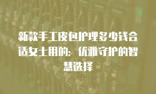 新款手工皮包护理多少钱合适女士用的：优雅守护的智慧选择