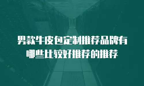 男款牛皮包定制推荐品牌有哪些比较好推荐的推荐