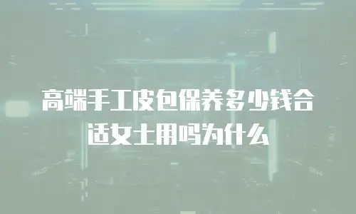 高端手工皮包保养多少钱合适女士用吗为什么