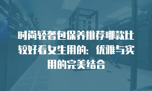 时尚轻奢包保养推荐哪款比较好看女生用的：优雅与实用的完美结合