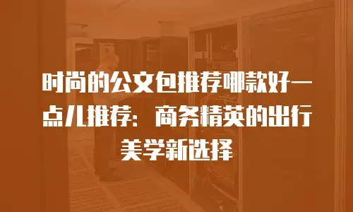 时尚的公文包推荐哪款好一点儿推荐：商务精英的出行美学新选择