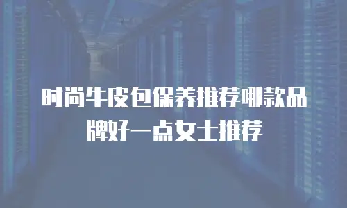 时尚牛皮包保养推荐哪款品牌好一点女士推荐