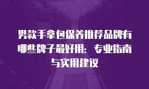 男款手拿包保养推荐品牌有哪些牌子最好用：专业指南与实用建议